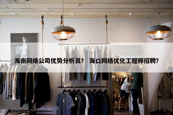 海南网络公司优势分析员？ 海口网络优化工程师招聘？