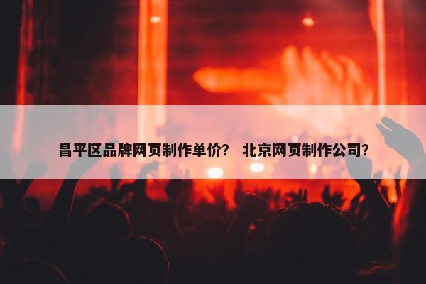 昌平区品牌网页制作单价？ 北京网页制作公司？