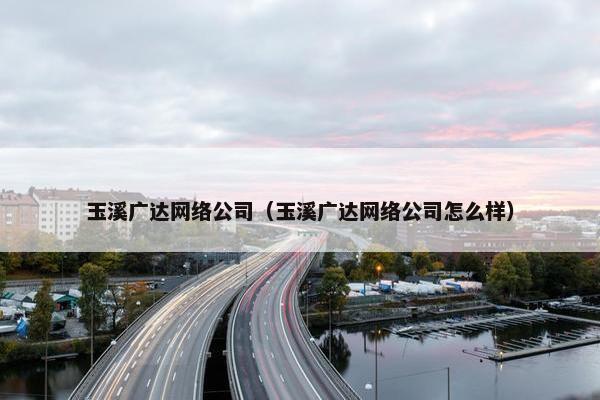 玉溪广达网络公司（玉溪广达网络公司怎么样）