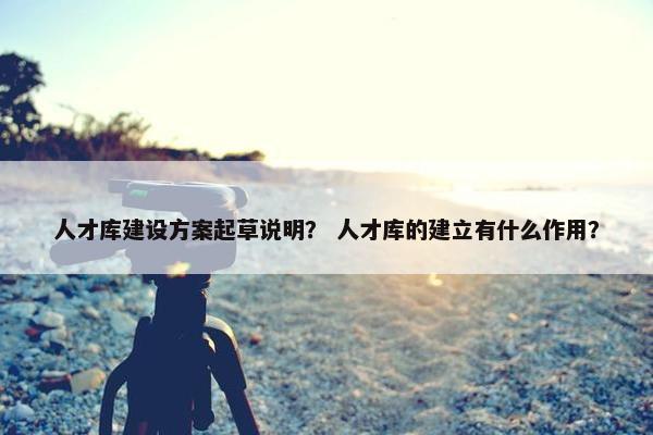 人才库建设方案起草说明？ 人才库的建立有什么作用？