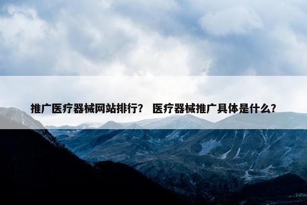 推广医疗器械网站排行？ 医疗器械推广具体是什么？