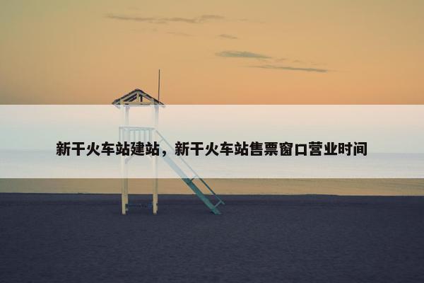 新干火车站建站，新干火车站售票窗口营业时间