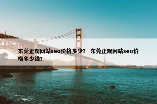 东莞正规网站seo价格多少？ 东莞正规网站seo价格多少钱？