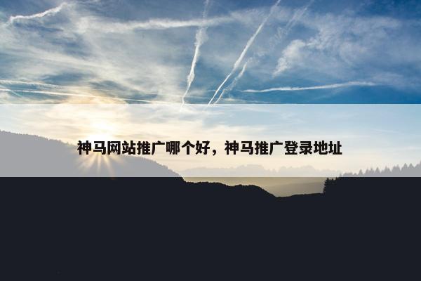 神马网站推广哪个好，神马推广登录地址