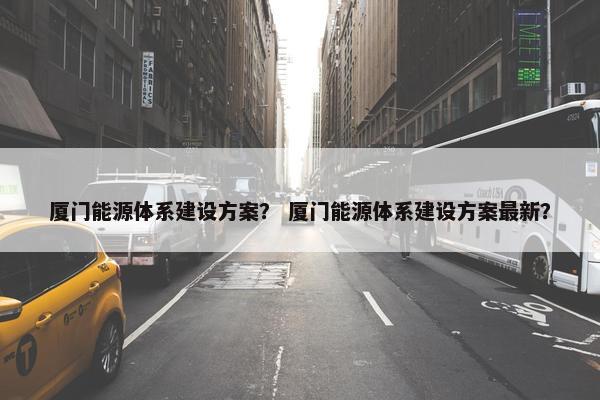 厦门能源体系建设方案？ 厦门能源体系建设方案最新？
