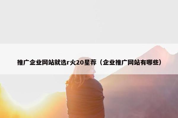 推广企业网站就选r火20星荐（企业推广网站有哪些）