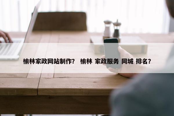 榆林家政网站制作？ 榆林 家政服务 同城 排名？