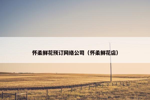 怀柔鲜花预订网络公司（怀柔鲜花店）