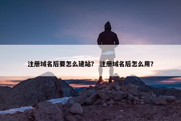 注册域名后要怎么建站？ 注册域名后怎么用？