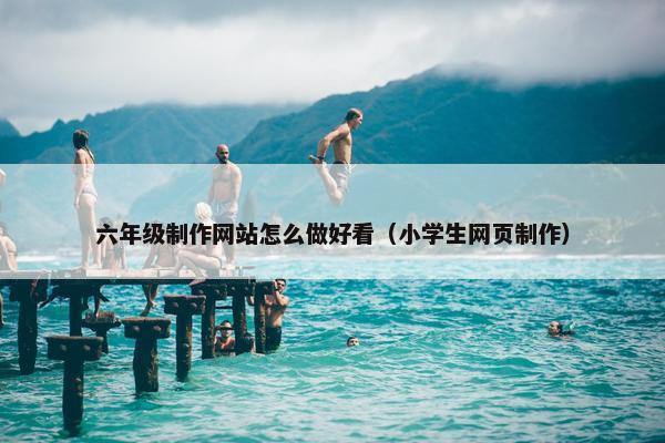 六年级制作网站怎么做好看（小学生网页制作）