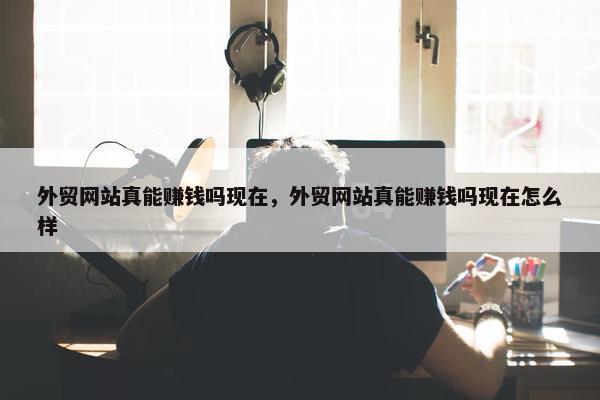 外贸网站真能赚钱吗现在，外贸网站真能赚钱吗现在怎么样