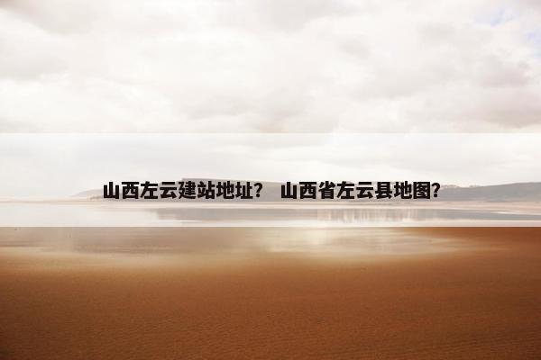 山西左云建站地址？ 山西省左云县地图？