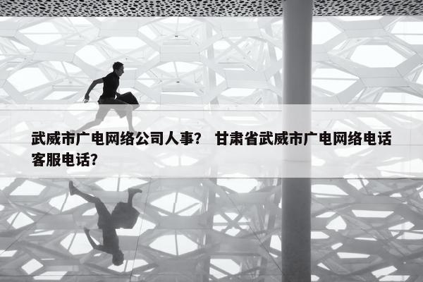武威市广电网络公司人事？ 甘肃省武威市广电网络电话客服电话？