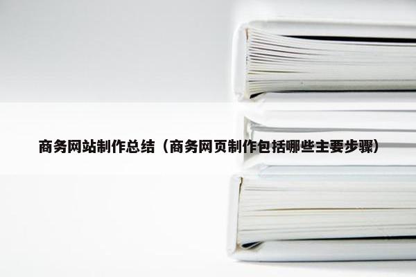 商务网站制作总结（商务网页制作包括哪些主要步骤）