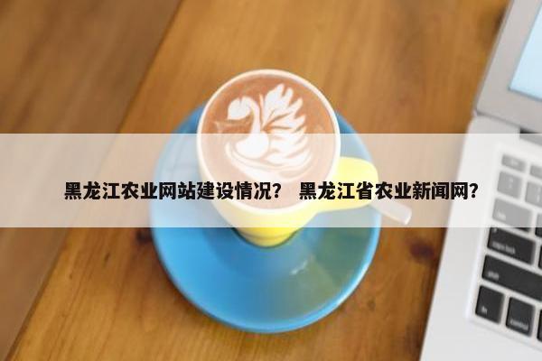 黑龙江农业网站建设情况？ 黑龙江省农业新闻网？