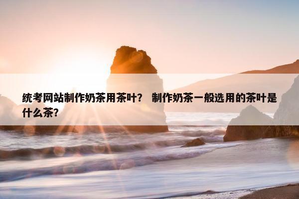 统考网站制作奶茶用茶叶？ 制作奶茶一般选用的茶叶是什么茶？