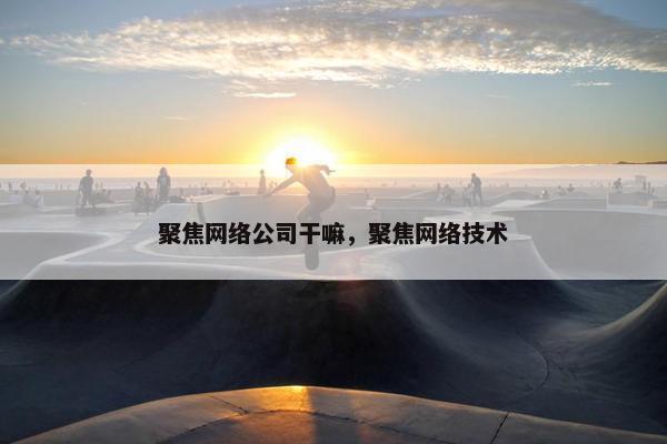 聚焦网络公司干嘛，聚焦网络技术