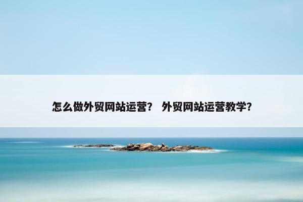 怎么做外贸网站运营？ 外贸网站运营教学？