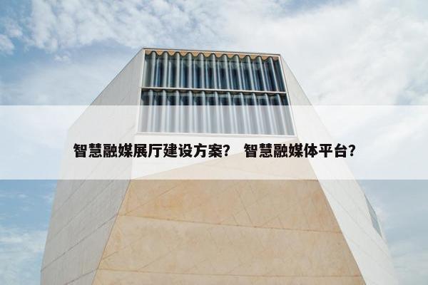 智慧融媒展厅建设方案？ 智慧融媒体平台？