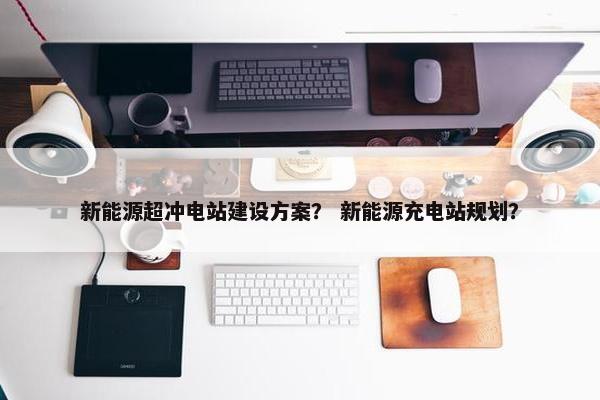 新能源超冲电站建设方案？ 新能源充电站规划？