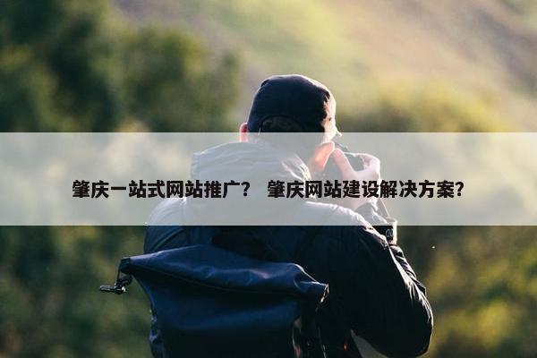 肇庆一站式网站推广？ 肇庆网站建设解决方案？