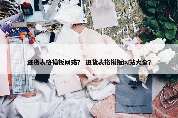 进货表格模板网站？ 进货表格模板网站大全？