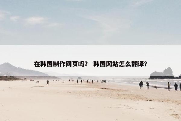 在韩国制作网页吗？ 韩国网站怎么翻译？