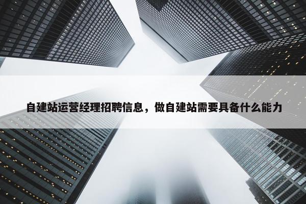 自建站运营经理招聘信息，做自建站需要具备什么能力