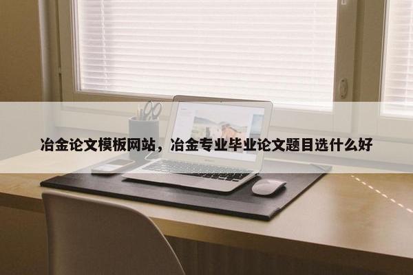 冶金论文模板网站，冶金专业毕业论文题目选什么好