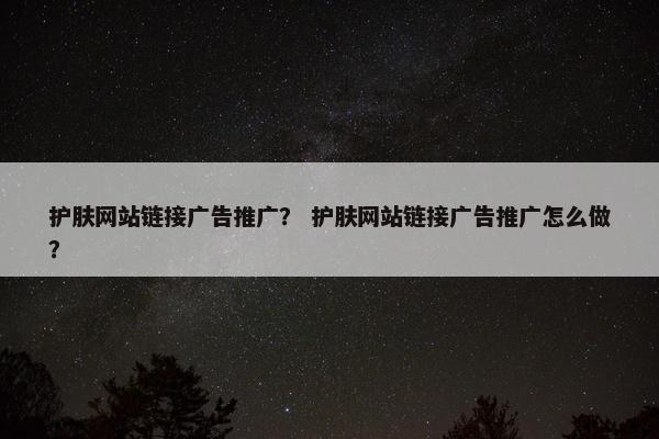 护肤网站链接广告推广？ 护肤网站链接广告推广怎么做？