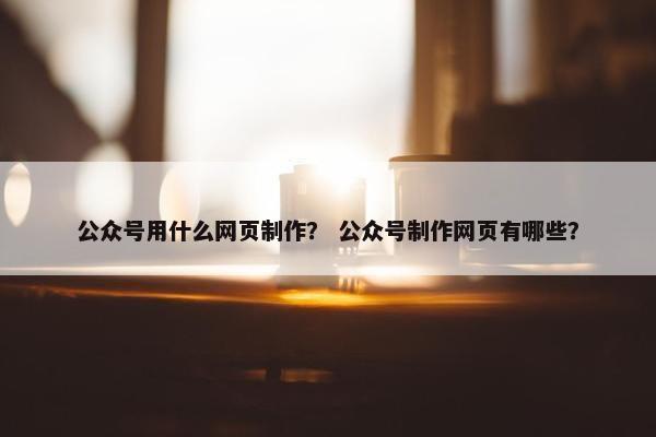 公众号用什么网页制作？ 公众号制作网页有哪些？