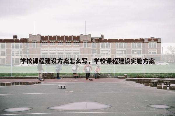 学校课程建设方案怎么写，学校课程建设实施方案
