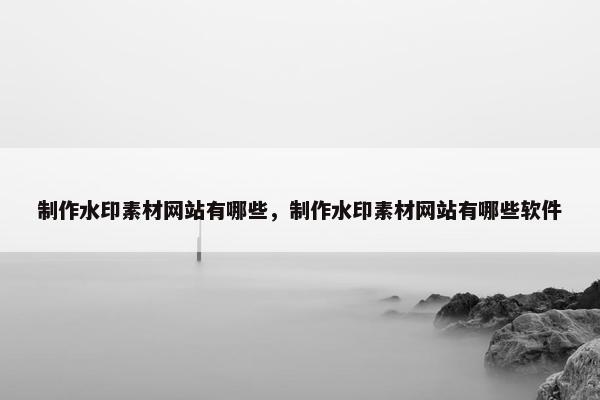 制作水印素材网站有哪些，制作水印素材网站有哪些软件