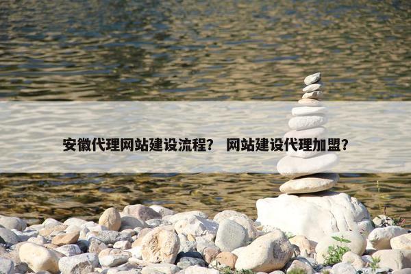 安徽代理网站建设流程？ 网站建设代理加盟？