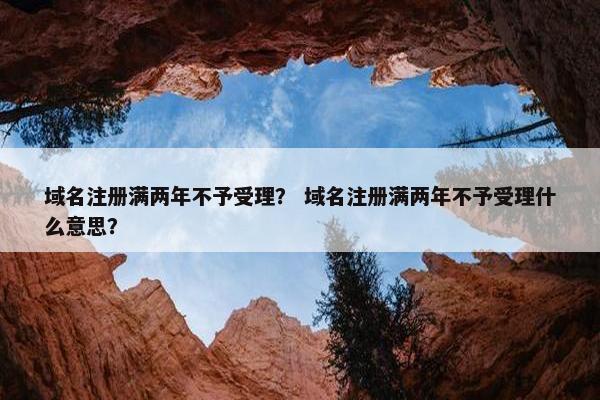 域名注册满两年不予受理？ 域名注册满两年不予受理什么意思？