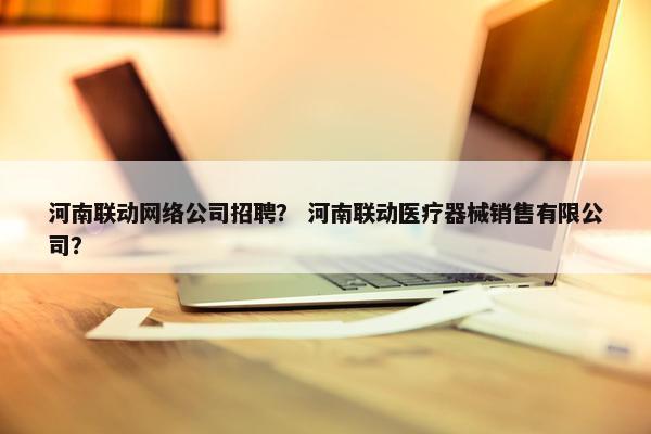 河南联动网络公司招聘？ 河南联动医疗器械销售有限公司？