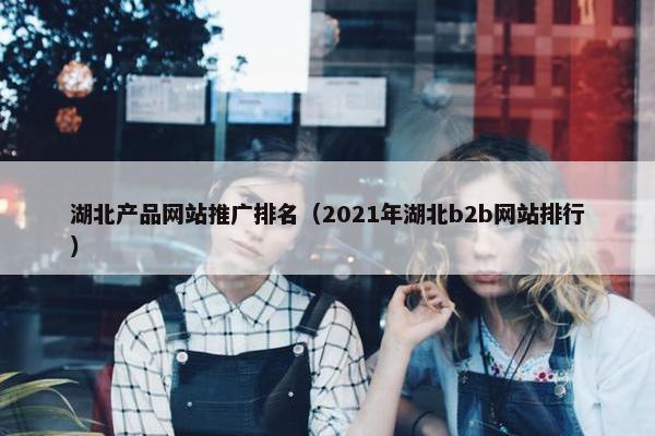 湖北产品网站推广排名（2021年湖北b2b网站排行）