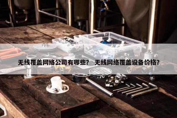 无线覆盖网络公司有哪些？ 无线网络覆盖设备价格？