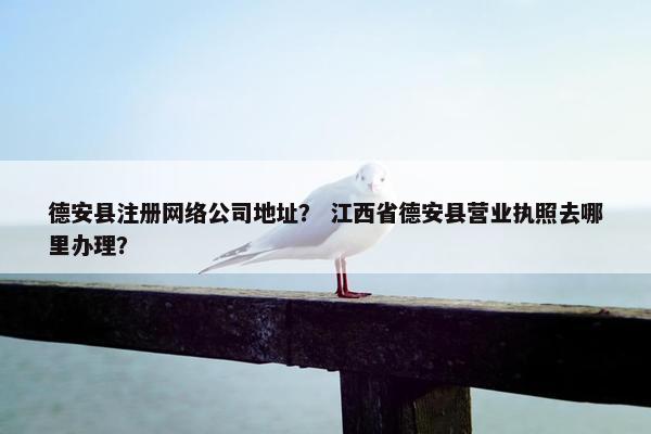 德安县注册网络公司地址？ 江西省德安县营业执照去哪里办理？