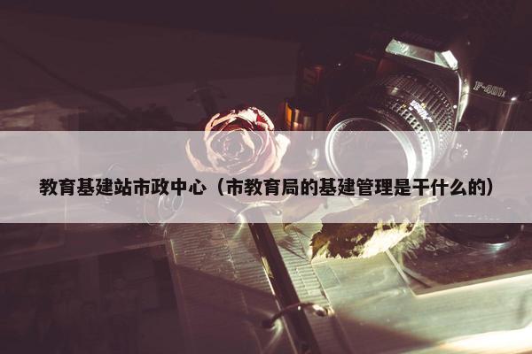 教育基建站市政中心（市教育局的基建管理是干什么的）