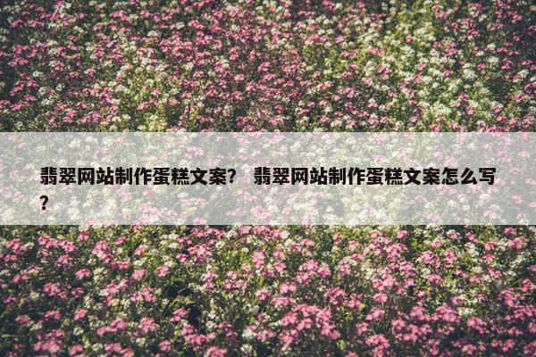 翡翠网站制作蛋糕文案？ 翡翠网站制作蛋糕文案怎么写？