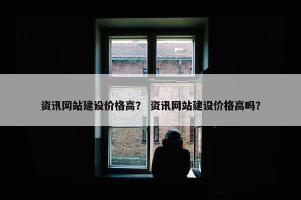 资讯网站建设价格高？ 资讯网站建设价格高吗？