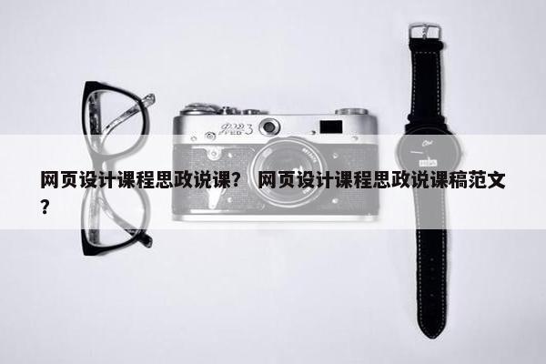 网页设计课程思政说课？ 网页设计课程思政说课稿范文？