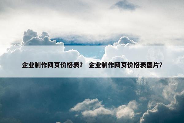 企业制作网页价格表？ 企业制作网页价格表图片？