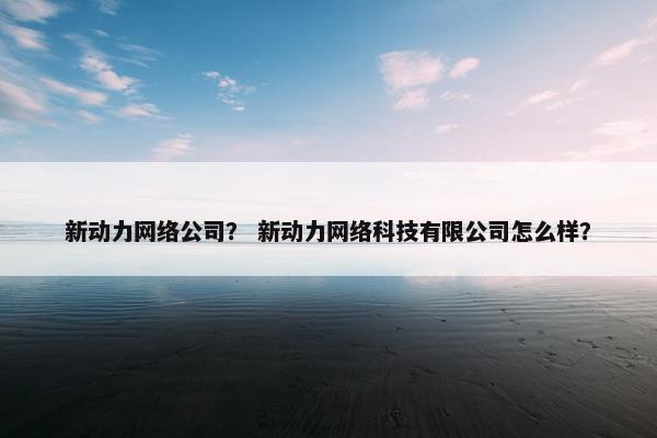 新动力网络公司？ 新动力网络科技有限公司怎么样？