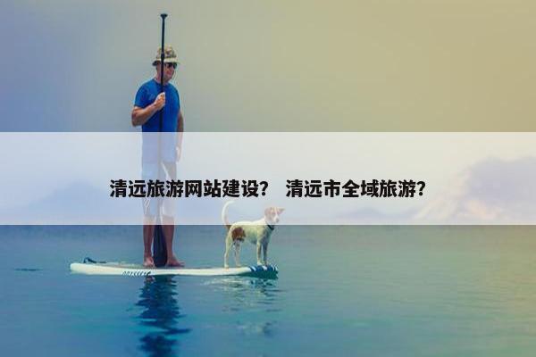 清远旅游网站建设？ 清远市全域旅游？