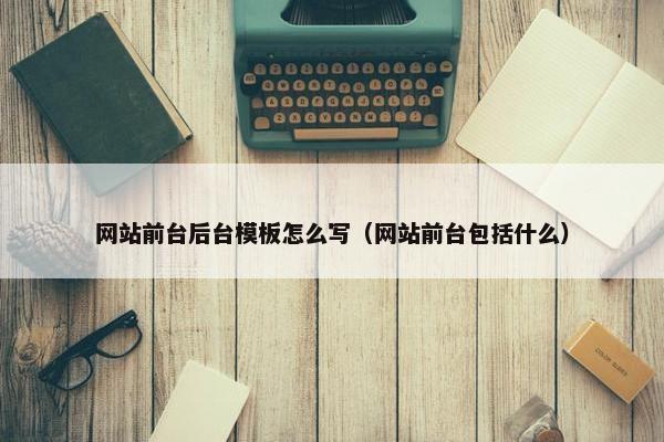 网站前台后台模板怎么写（网站前台包括什么）