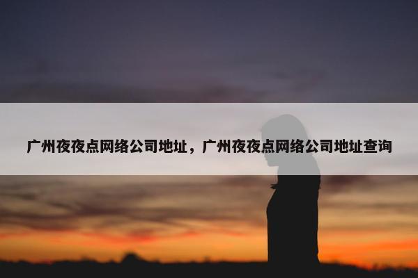 广州夜夜点网络公司地址，广州夜夜点网络公司地址查询