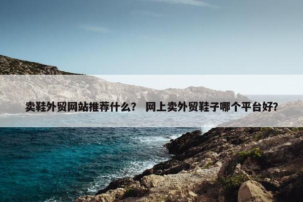 卖鞋外贸网站推荐什么？ 网上卖外贸鞋子哪个平台好？