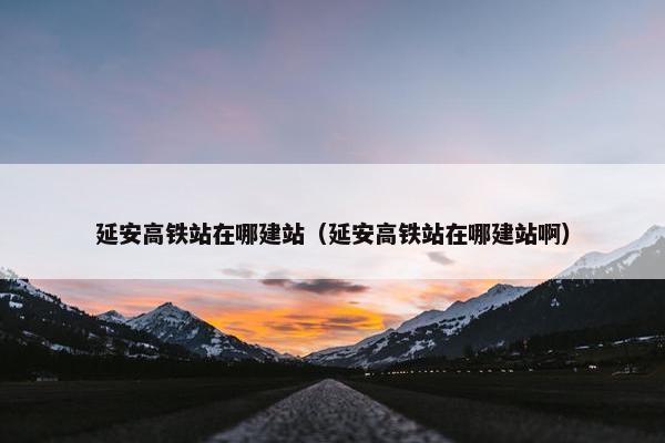 延安高铁站在哪建站（延安高铁站在哪建站啊）